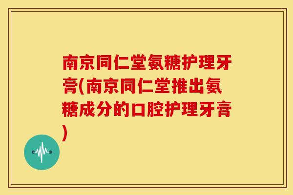 南京同仁堂氨糖护理牙膏(南京同仁堂推出氨糖成分的口腔护理牙膏)