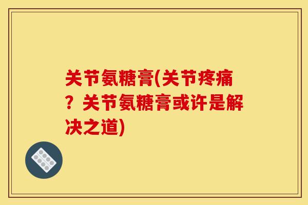关节氨糖膏(关节疼痛？关节氨糖膏或许是解决之道)