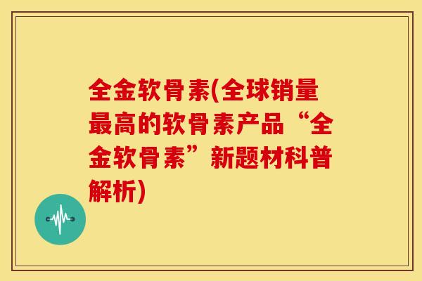全金软骨素(全球销量最高的软骨素产品“全金软骨素”新题材科普解析)