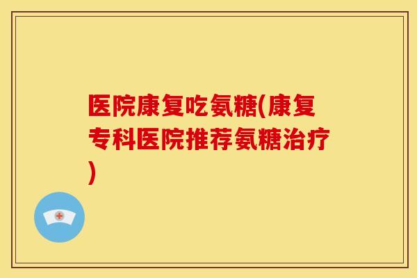医院康复吃氨糖(康复专科医院推荐氨糖治疗)