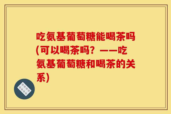 吃氨基葡萄糖能喝茶吗(可以喝茶吗？——吃氨基葡萄糖和喝茶的关系)