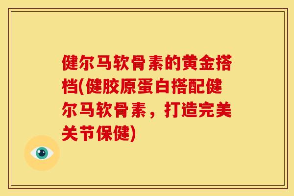 健尔马软骨素的黄金搭档(健胶原蛋白搭配健尔马软骨素，打造完美关节保健)