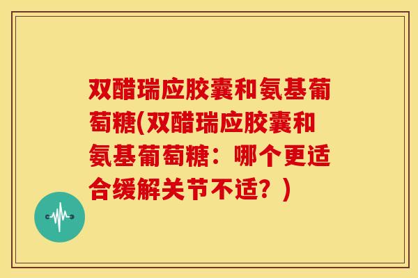 双醋瑞应胶囊和氨基葡萄糖(双醋瑞应胶囊和氨基葡萄糖：哪个更适合缓解关节不适？)