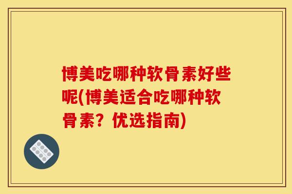 博美吃哪种软骨素好些呢(博美适合吃哪种软骨素？优选指南)