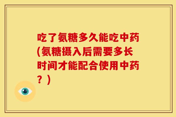 吃了氨糖多久能吃中药(氨糖摄入后需要多长时间才能配合使用中药？)