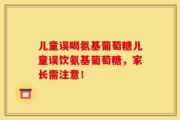 儿童误喝氨基葡萄糖儿童误饮氨基葡萄糖，家长需注意！