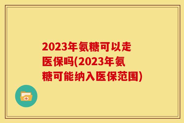 2023年氨糖可以走医保吗(2023年氨糖可能纳入医保范围)