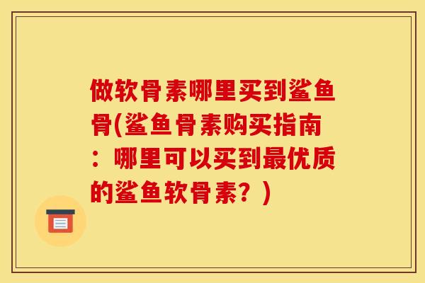 做软骨素哪里买到鲨鱼骨(鲨鱼骨素购买指南：哪里可以买到最优质的鲨鱼软骨素？)