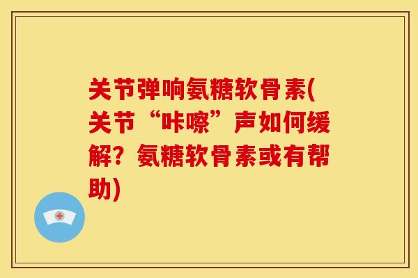 关节弹响氨糖软骨素(关节“咔嚓”声如何缓解？氨糖软骨素或有帮助)