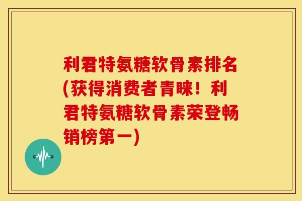 利君特氨糖软骨素排名(获得消费者青睐！利君特氨糖软骨素荣登畅销榜第一)
