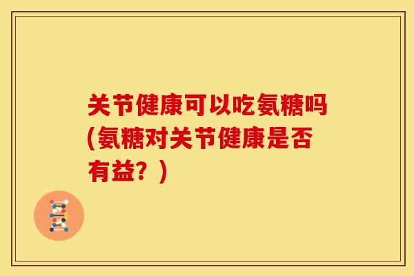 关节健康可以吃氨糖吗(氨糖对关节健康是否有益？)