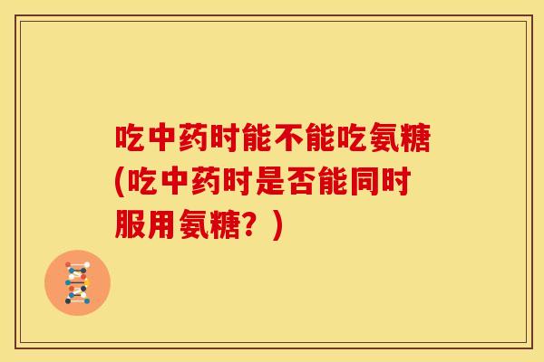 吃中药时能不能吃氨糖(吃中药时是否能同时服用氨糖？)