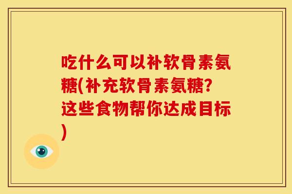 吃什么可以补软骨素氨糖(补充软骨素氨糖？这些食物帮你达成目标)