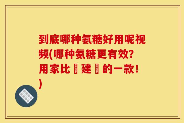 到底哪种氨糖好用呢视频(哪种氨糖更有效？用家比較建議的一款！)