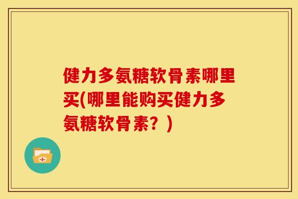 健力多氨糖软骨素哪里买(哪里能购买健力多氨糖软骨素？)-第1张图片-关节骑士