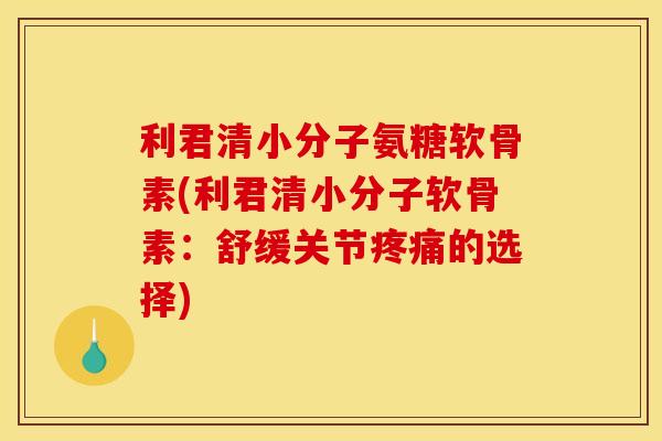 利君清小分子氨糖软骨素(利君清小分子软骨素：舒缓关节疼痛的选择)