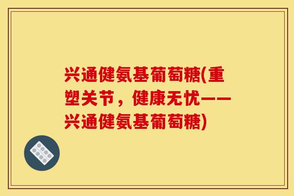 兴通健氨基葡萄糖(重塑关节，健康无忧——兴通健氨基葡萄糖)-第1张图片-关节骑士