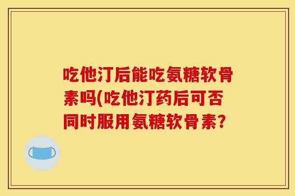 吃他汀后能吃氨糖软骨素吗(吃他汀药后可否同时服用氨糖软骨素？