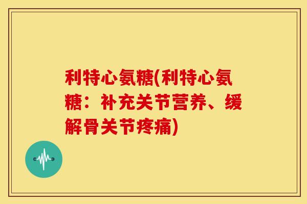 利特心氨糖(利特心氨糖：补充关节营养、缓解骨关节疼痛)