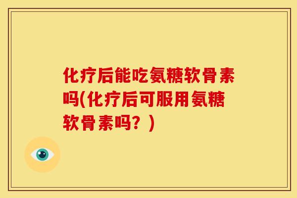 化疗后能吃氨糖软骨素吗(化疗后可服用氨糖软骨素吗？)