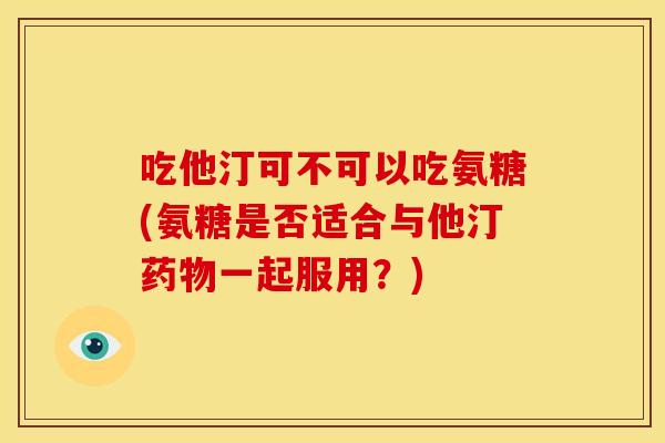 吃他汀可不可以吃氨糖(氨糖是否适合与他汀药物一起服用？)