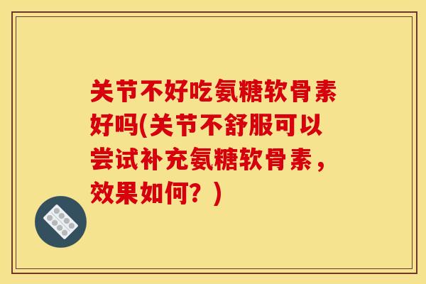 关节不好吃氨糖软骨素好吗(关节不舒服可以尝试补充氨糖软骨素，效果如何？)