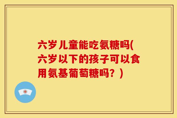 六岁儿童能吃氨糖吗(六岁以下的孩子可以食用氨基葡萄糖吗？)