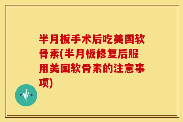 半月板手术后吃美国软骨素(半月板修复后服用美国软骨素的注意事项)