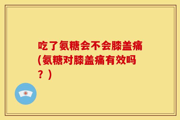 吃了氨糖会不会膝盖痛(氨糖对膝盖痛有效吗？)