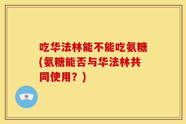 吃华法林能不能吃氨糖(氨糖能否与华法林共同使用？)