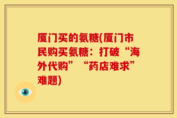 厦门买的氨糖(厦门市民购买氨糖：打破“海外代购”“药店难求”难题)-第1张图片-关节骑士