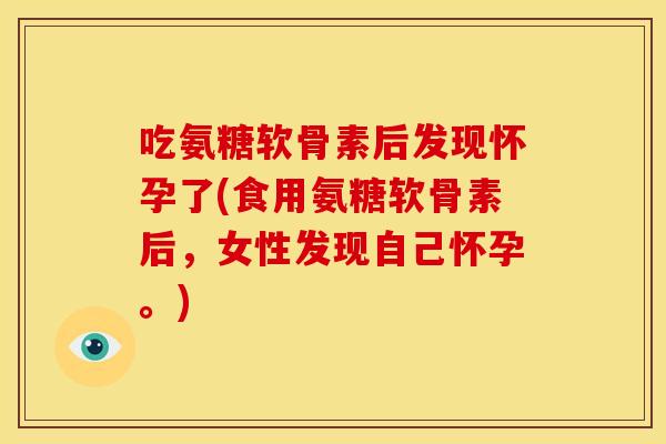 吃氨糖软骨素后发现怀孕了(食用氨糖软骨素后，女性发现自己怀孕。)