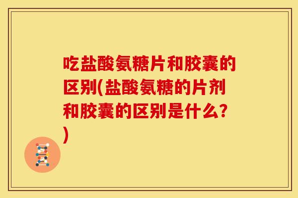 吃盐酸氨糖片和胶囊的区别(盐酸氨糖的片剂和胶囊的区别是什么？)