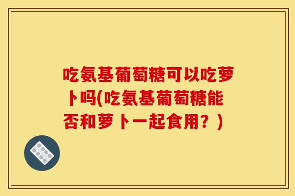 吃氨基葡萄糖可以吃萝卜吗(吃氨基葡萄糖能否和萝卜一起食用？)