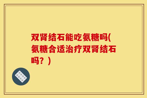 双肾结石能吃氨糖吗(氨糖合适治疗双肾结石吗？)