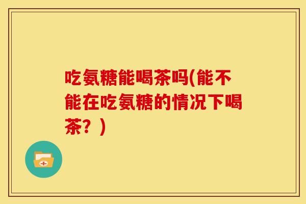 吃氨糖能喝茶吗(能不能在吃氨糖的情况下喝茶？)-第1张图片-关节骑士