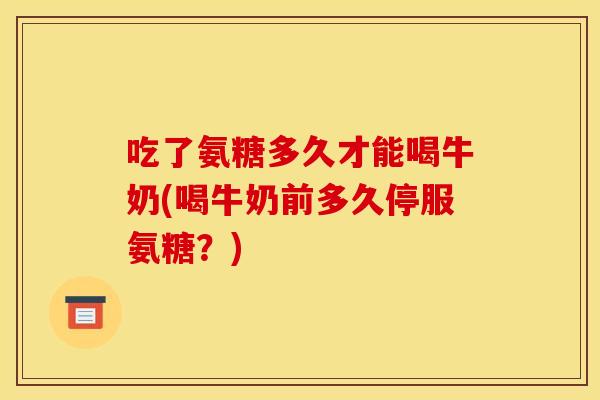 吃了氨糖多久才能喝牛奶(喝牛奶前多久停服氨糖？)