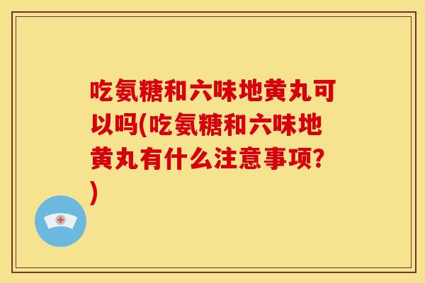 吃氨糖和六味地黄丸可以吗(吃氨糖和六味地黄丸有什么注意事项？)-第1张图片-关节骑士