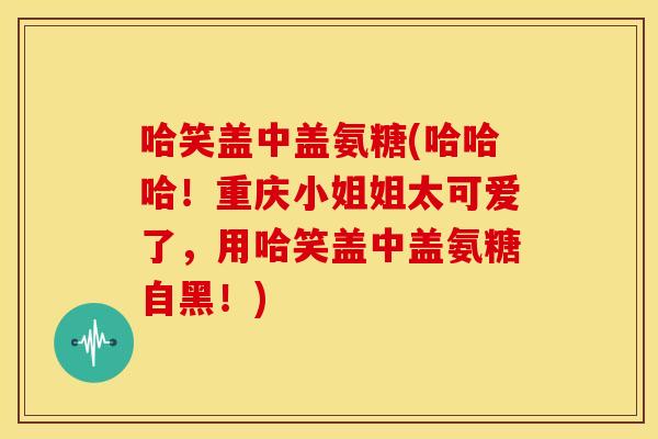 哈笑盖中盖氨糖(哈哈哈！重庆小姐姐太可爱了，用哈笑盖中盖氨糖自黑！)