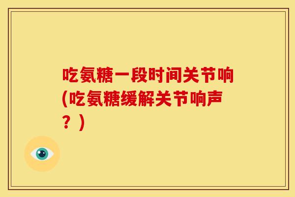 吃氨糖一段时间关节响(吃氨糖缓解关节响声？)