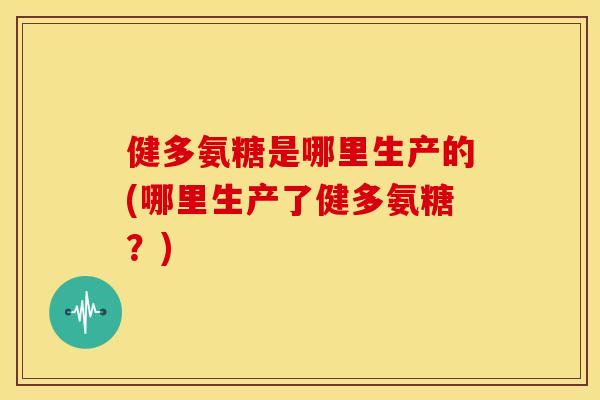 健多氨糖是哪里生产的(哪里生产了健多氨糖？)
