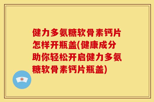 健力多氨糖软骨素钙片怎样开瓶盖(健康成分助你轻松开启健力多氨糖软骨素钙片瓶盖)