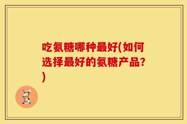 吃氨糖哪种最好(如何选择最好的氨糖产品？)