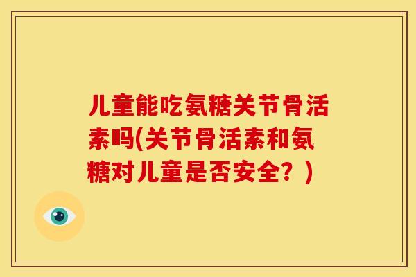 儿童能吃氨糖关节骨活素吗(关节骨活素和氨糖对儿童是否安全？)