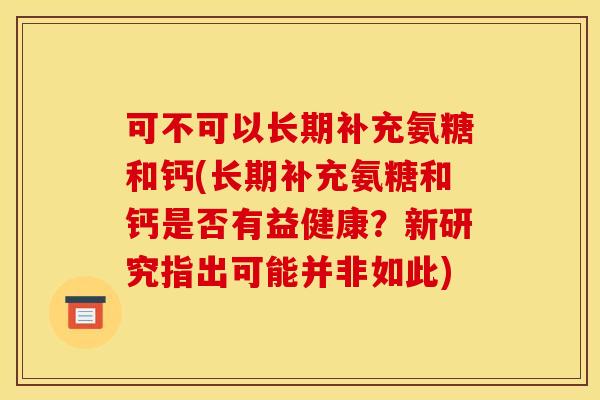 可不可以长期补充氨糖和钙(长期补充氨糖和钙是否有益健康?新研究指出可能并非如此)-第1张图片-关节骑士 可不可以长期补充氨糖和钙(长期补充氨糖和钙是否有益健康?新研究指出可能并非如此)-第1张图片-关节骑士