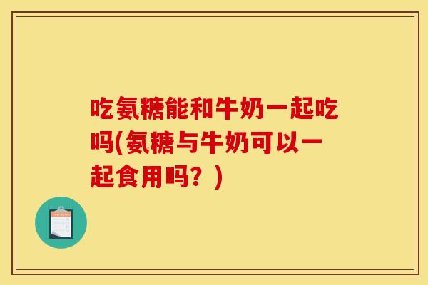 吃氨糖能和牛奶一起吃吗(氨糖与牛奶可以一起食用吗？)