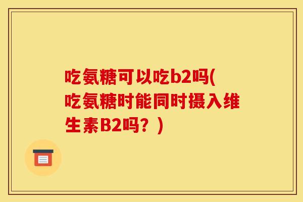 吃氨糖可以吃b2吗(吃氨糖时能同时摄入维生素B2吗？)