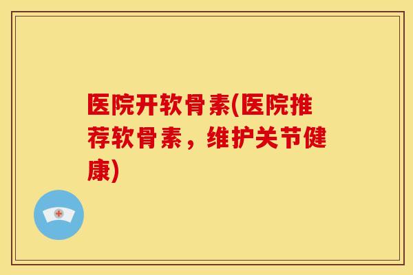 医院开软骨素(医院推荐软骨素，维护关节健康)