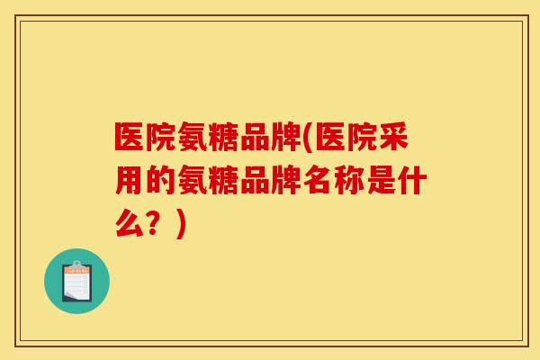 医院氨糖品牌(医院采用的氨糖品牌名称是什么？)