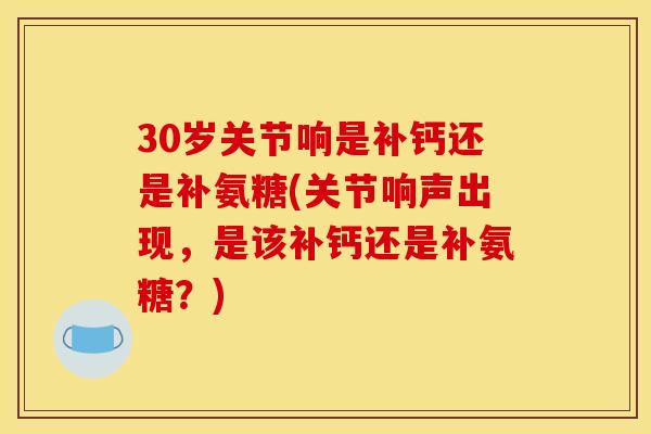30岁关节响是补钙还是补氨糖(关节响声出现，是该补钙还是补氨糖？)